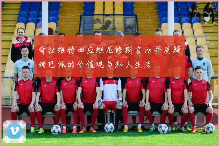 奇拉维特回应维尼修斯言论并质疑姆巴佩的价值观与私人生活