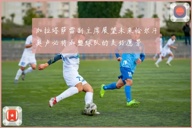 加拉塔萨雷副主席展望未来恰尔汗奥卢必将加盟球队的美好愿景
