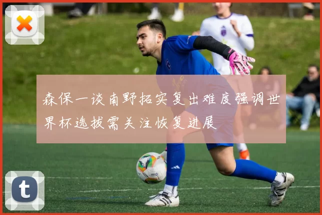 森保一谈南野拓实复出难度强调世界杯选拔需关注恢复进展
