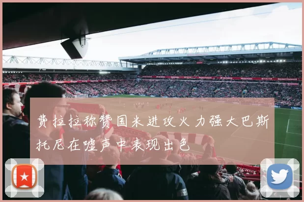 费拉拉称赞国米进攻火力强大巴斯托尼在嘘声中表现出色