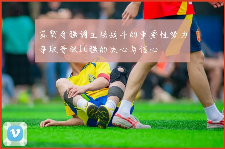 苏契奇强调主场战斗的重要性努力争取晋级16强的决心与信心