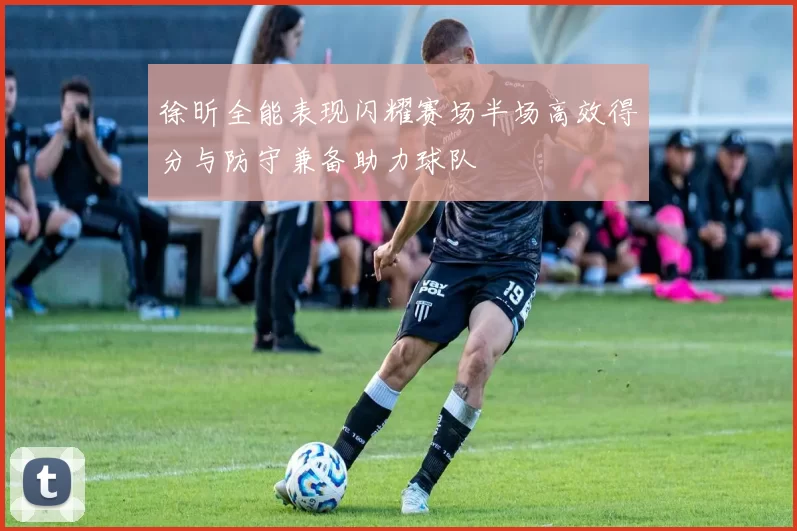 徐昕全能表现闪耀赛场半场高效得分与防守兼备助力球队