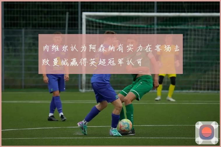 内维尔认为阿森纳有实力在客场击败曼城赢得英超冠军认可