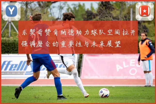 东契奇赞肯纳德助力球队空间拉开强调磨合的重要性与未来展望