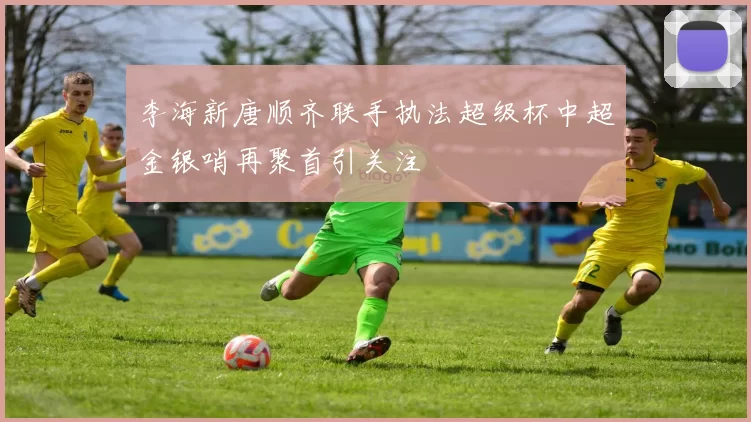 李海新唐顺齐联手执法超级杯中超金银哨再聚首引关注
