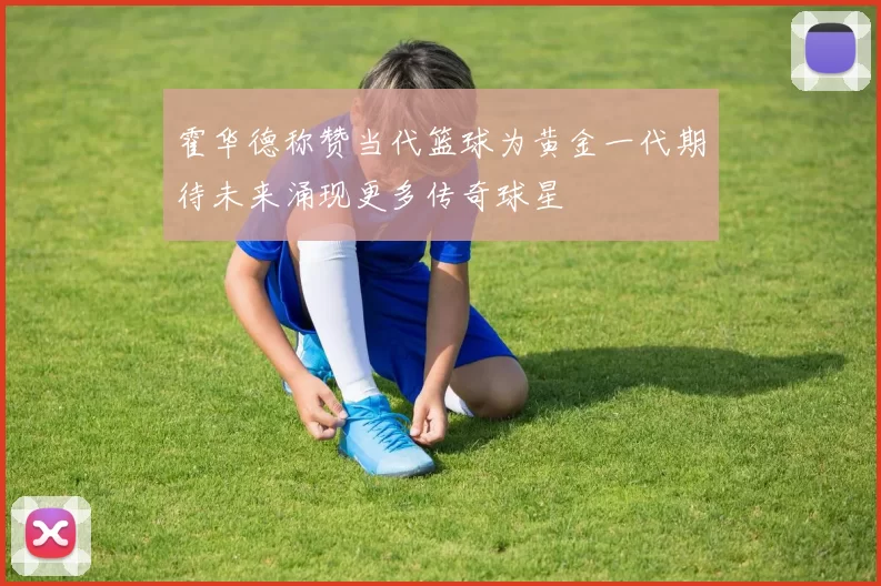 霍华德称赞当代篮球为黄金一代期待未来涌现更多传奇球星