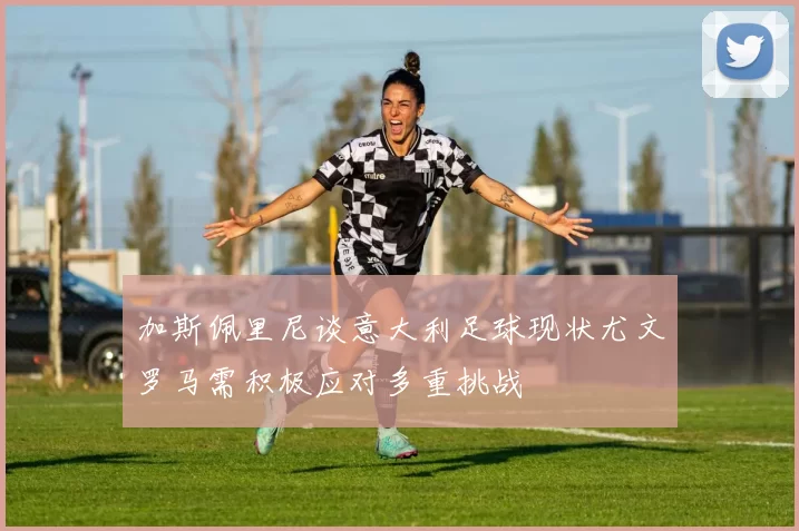 加斯佩里尼谈意大利足球现状尤文罗马需积极应对多重挑战