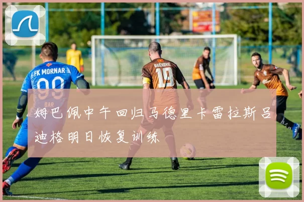 姆巴佩中午回归马德里卡雷拉斯吕迪格明日恢复训练
