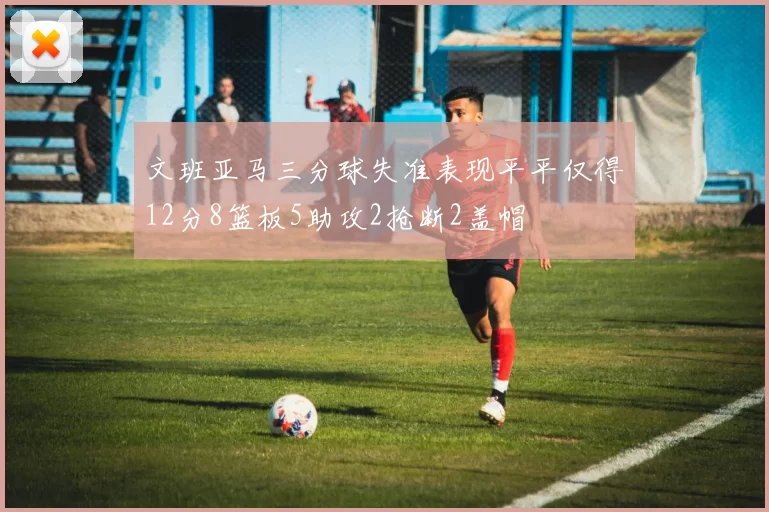 文班亚马三分球失准表现平平仅得12分8篮板5助攻2抢断2盖帽