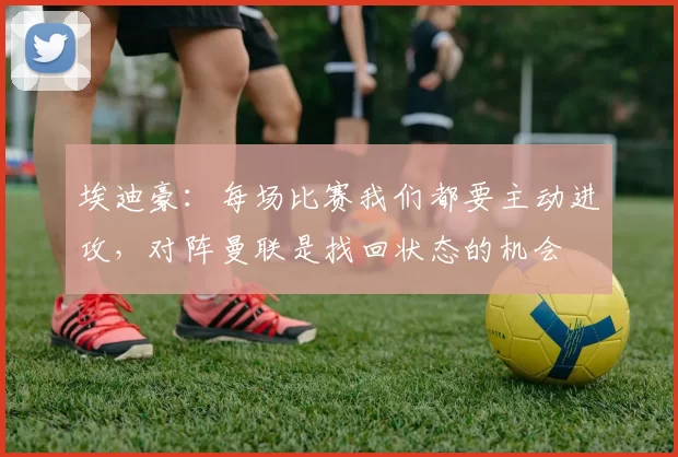 埃迪豪：每场比赛我们都要主动进攻，对阵曼联是找回状态的机会