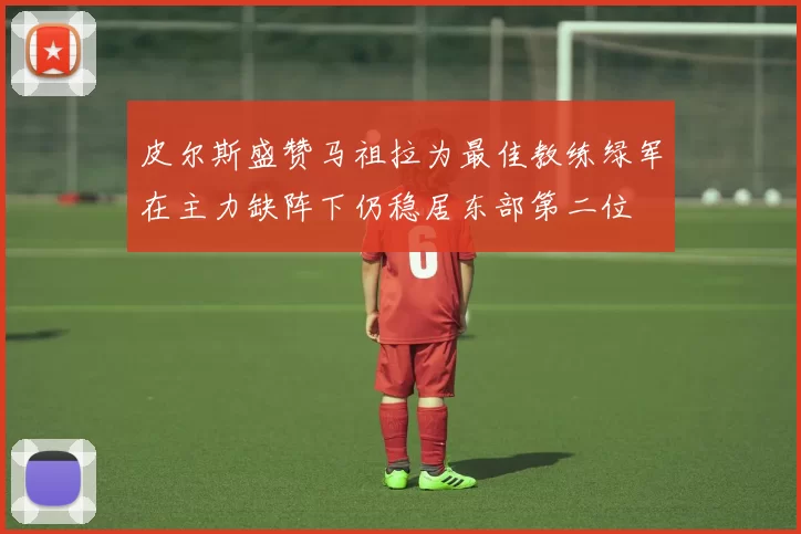 皮尔斯盛赞马祖拉为最佳教练绿军在主力缺阵下仍稳居东部第二位