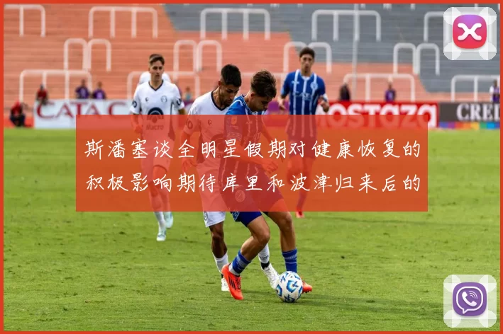 斯潘塞谈全明星假期对健康恢复的积极影响期待库里和波津归来后的全新面貌