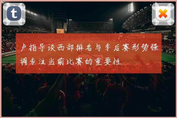 卢指导谈西部排名与季后赛形势强调专注当前比赛的重要性