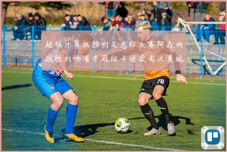 超级计算机预测足总杯决赛阿森纳战胜利物浦夺冠纽卡逆袭淘汰曼城