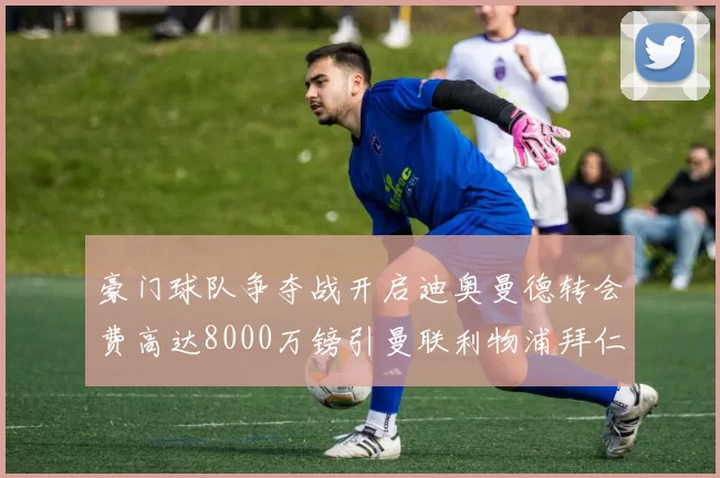 豪门球队争夺战开启迪奥曼德转会费高达8000万镑引曼联利物浦拜仁关注