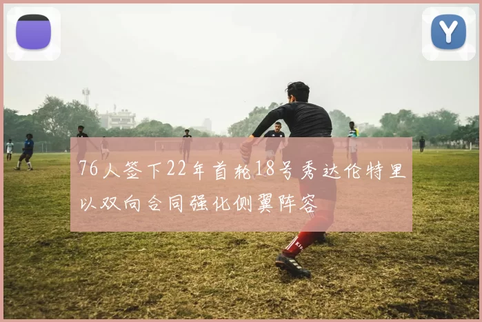 76人签下22年首轮18号秀达伦特里以双向合同强化侧翼阵容