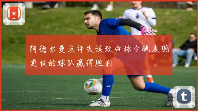 阿德尔曼点评失误致命称今晚表现更佳的球队赢得胜利