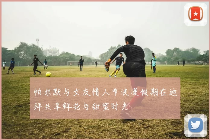 帕尔默与女友情人节浪漫假期在迪拜共享鲜花与甜蜜时光