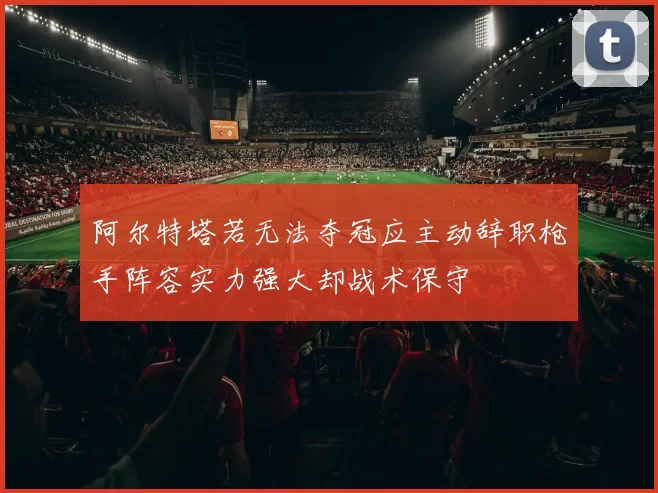 阿尔特塔若无法夺冠应主动辞职枪手阵容实力强大却战术保守